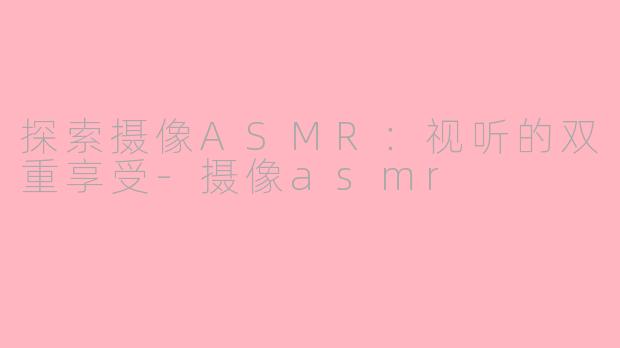 探索摄像ASMR：视听的双重享受-摄像asmr