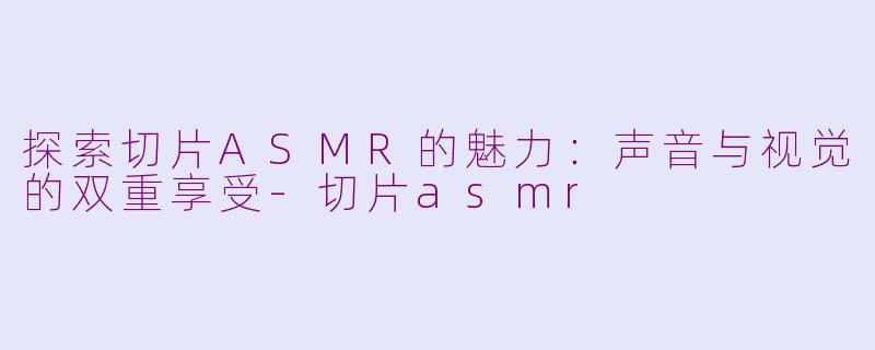 探索切片ASMR的魅力：声音与视觉的双重享受-切片asmr