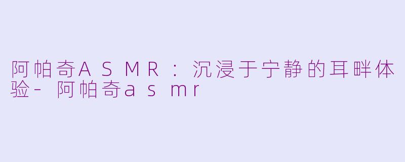阿帕奇ASMR：沉浸于宁静的耳畔体验-阿帕奇asmr