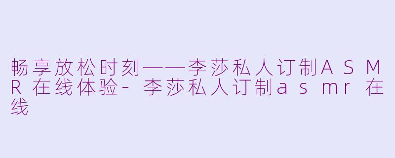 畅享放松时刻——李莎私人订制ASMR在线体验-李莎私人订制asmr在线