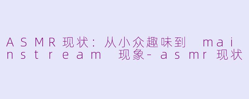 ASMR现状：从小众趣味到 mainstream 现象-asmr现状