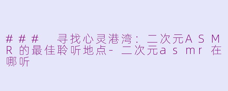 ### 寻找心灵港湾：二次元ASMR的最佳聆听地点-二次元asmr在哪听