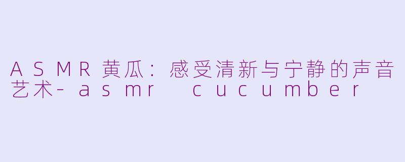 ASMR黄瓜：感受清新与宁静的声音艺术-asmr cucumber