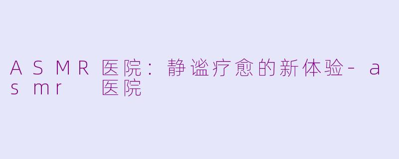 ASMR医院：静谧疗愈的新体验-asmr 医院