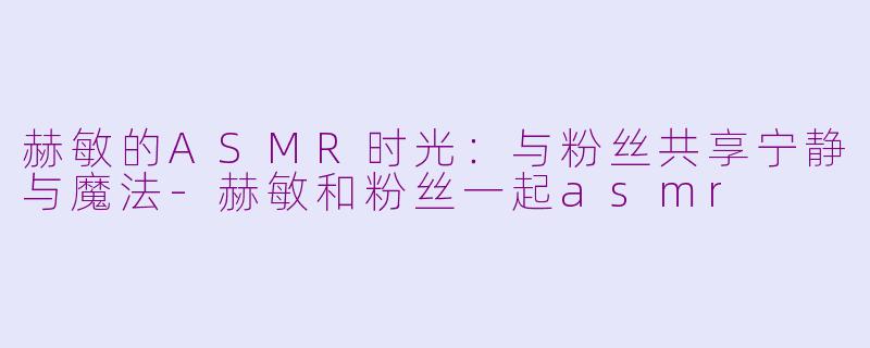 赫敏的ASMR时光：与粉丝共享宁静与魔法-赫敏和粉丝一起asmr