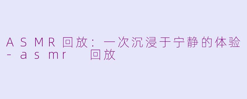ASMR回放：一次沉浸于宁静的体验-asmr 回放