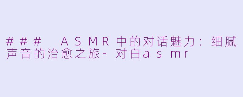 ### ASMR中的对话魅力：细腻声音的治愈之旅-对白asmr