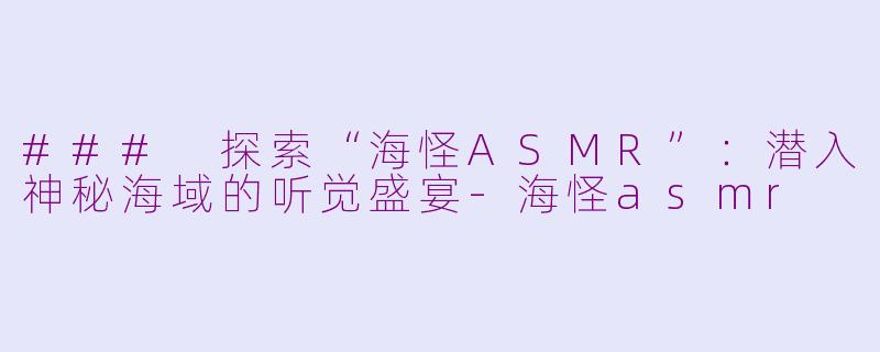 ### 探索“海怪ASMR”：潜入神秘海域的听觉盛宴-海怪asmr