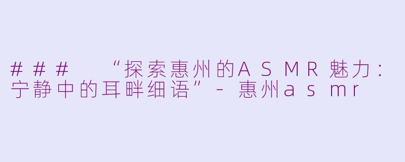 ### “探索惠州的ASMR魅力：宁静中的耳畔细语”-惠州asmr