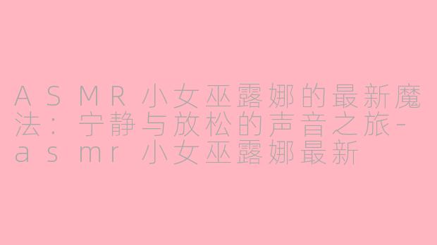 ASMR小女巫露娜的最新魔法：宁静与放松的声音之旅-asmr小女巫露娜最新