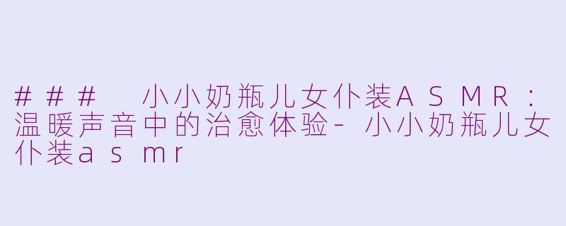 ### 小小奶瓶儿女仆装ASMR：温暖声音中的治愈体验-小小奶瓶儿女仆装asmr