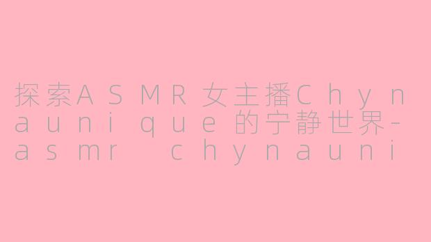 探索ASMR女主播Chynaunique的宁静世界-asmr chynaunique
