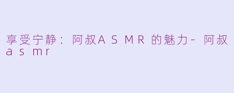 享受宁静：阿叔ASMR的魅力-阿叔asmr