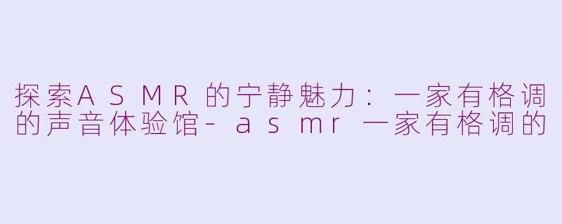 探索ASMR的宁静魅力：一家有格调的声音体验馆-asmr一家有格调的