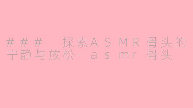### 探索ASMR骨头的宁静与放松-asmr骨头