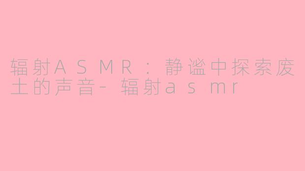 辐射ASMR：静谧中探索废土的声音-辐射asmr