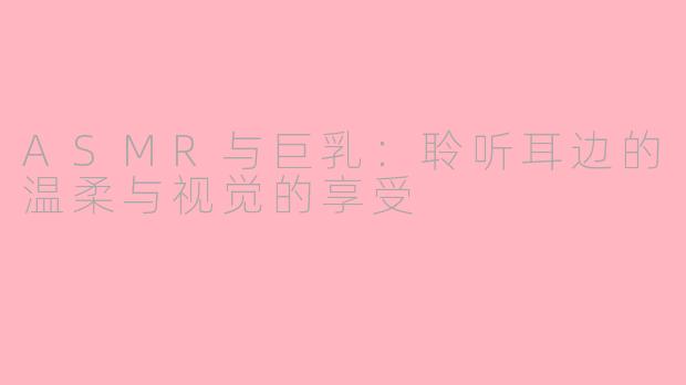 ASMR与巨乳：聆听耳边的温柔与视觉的享受
