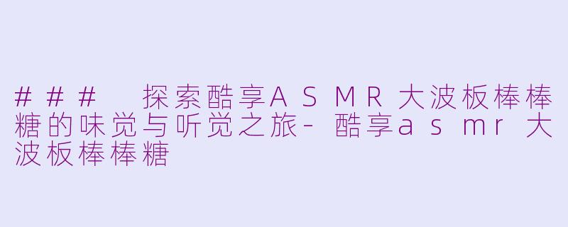 ### 探索酷享ASMR大波板棒棒糖的味觉与听觉之旅-酷享asmr大波板棒棒糖