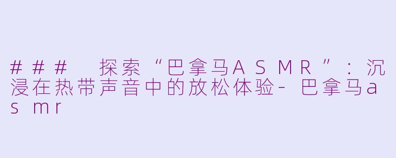 ### 探索“巴拿马ASMR”：沉浸在热带声音中的放松体验-巴拿马asmr