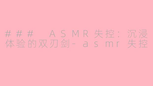 ### ASMR失控：沉浸体验的双刃剑-asmr失控