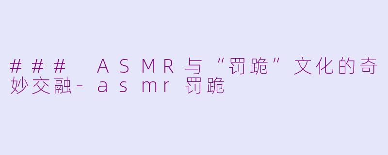 ### ASMR与“罚跪”文化的奇妙交融-asmr罚跪