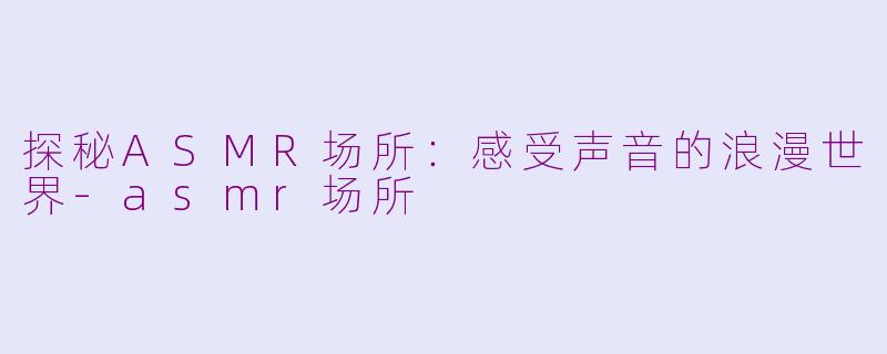 探秘ASMR场所：感受声音的浪漫世界-asmr场所