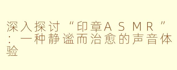 深入探讨“印章ASMR”：一种静谧而治愈的声音体验