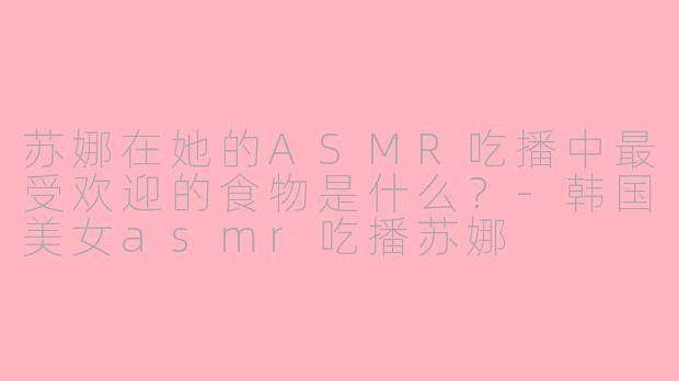 苏娜在她的ASMR吃播中最受欢迎的食物是什么？-韩国美女asmr吃播苏娜