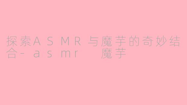探索ASMR与魔芋的奇妙结合-asmr 魔芋