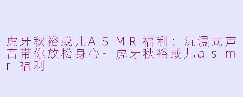 虎牙秋裕或儿ASMR福利：沉浸式声音带你放松身心-虎牙秋裕或儿asmr福利