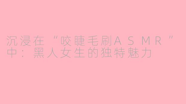 沉浸在“咬睫毛刷ASMR”中：黑人女生的独特魅力