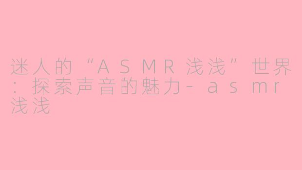 迷人的“ASMR浅浅”世界：探索声音的魅力-asmr浅浅