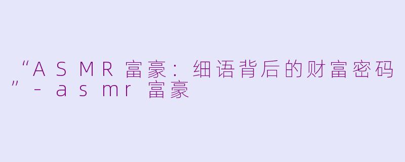 “ASMR富豪：细语背后的财富密码”-asmr富豪
