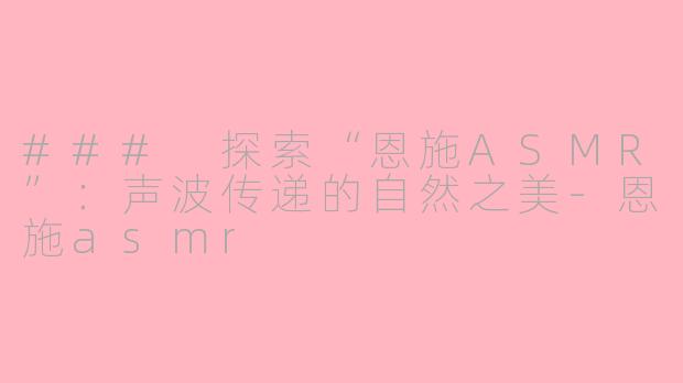 ### 探索“恩施ASMR”：声波传递的自然之美-恩施asmr