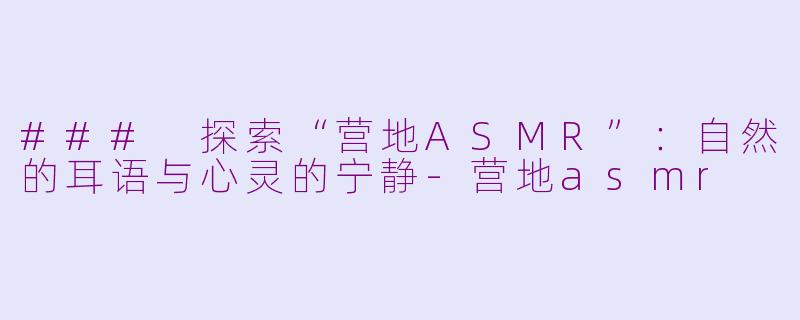 ### 探索“营地ASMR”：自然的耳语与心灵的宁静-营地asmr