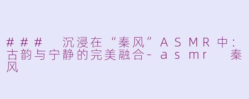### 沉浸在“秦风”ASMR中：古韵与宁静的完美融合-asmr 秦风