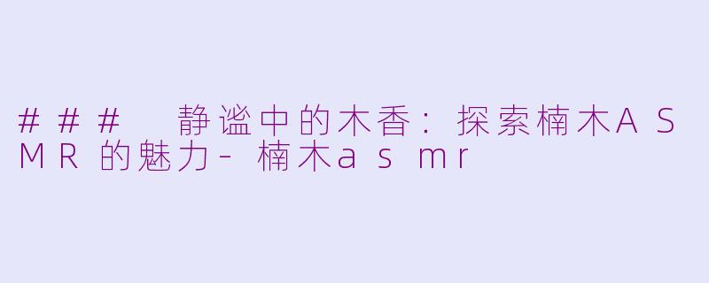 ### 静谧中的木香：探索楠木ASMR的魅力-楠木asmr