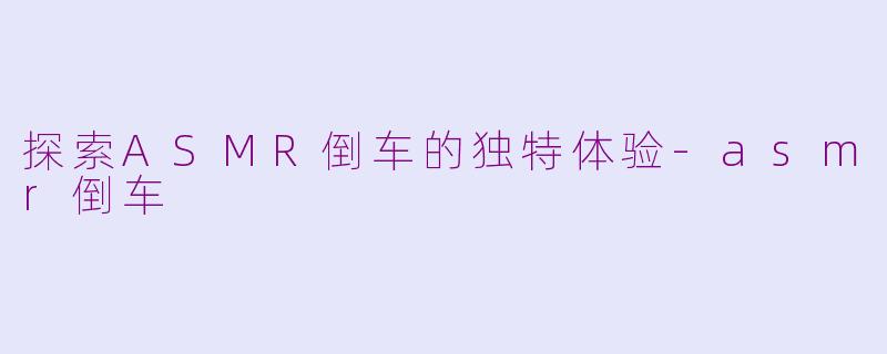 探索ASMR倒车的独特体验-asmr倒车