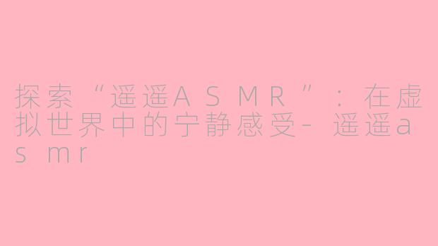 探索“遥遥ASMR”：在虚拟世界中的宁静感受-遥遥asmr