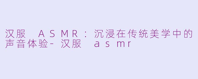 汉服 ASMR：沉浸在传统美学中的声音体验-汉服 asmr