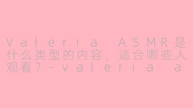 Valeria ASMR是什么类型的内容，适合哪些人观看？-valeria asmr