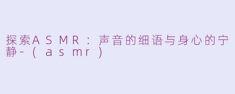 探索ASMR：声音的细语与身心的宁静-(asmr)