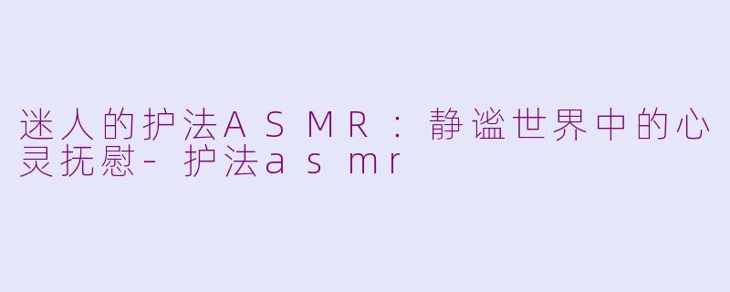 迷人的护法ASMR：静谧世界中的心灵抚慰-护法asmr