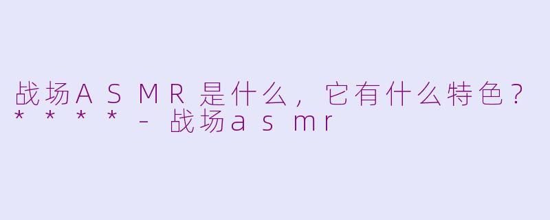 战场ASMR是什么，它有什么特色？****-战场asmr