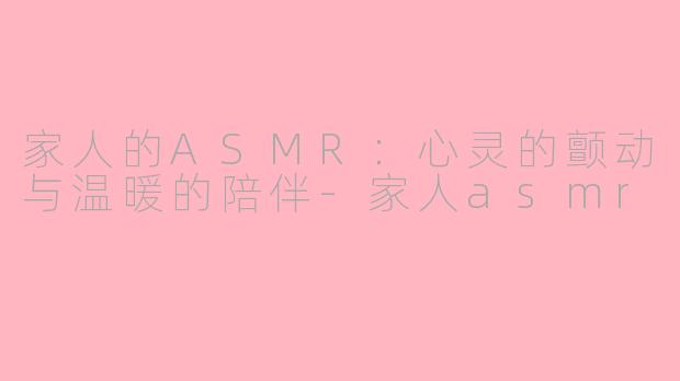 家人的ASMR：心灵的颤动与温暖的陪伴-家人asmr