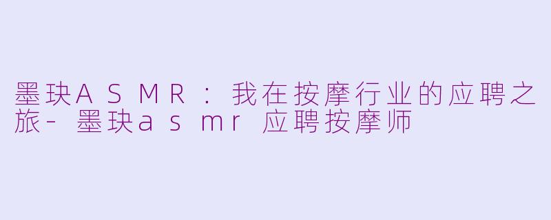 墨玦ASMR：我在按摩行业的应聘之旅-墨玦asmr应聘按摩师