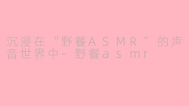 沉浸在“野餐ASMR”的声音世界中-野餐asmr