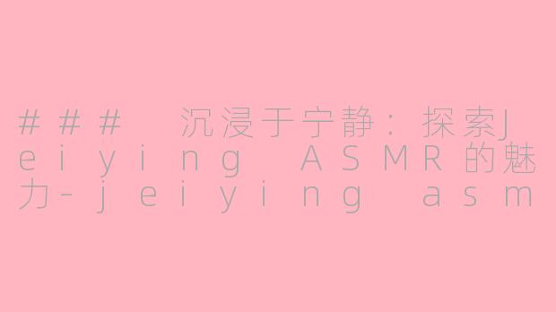 ### 沉浸于宁静：探索Jeiying ASMR的魅力-jeiying asmr