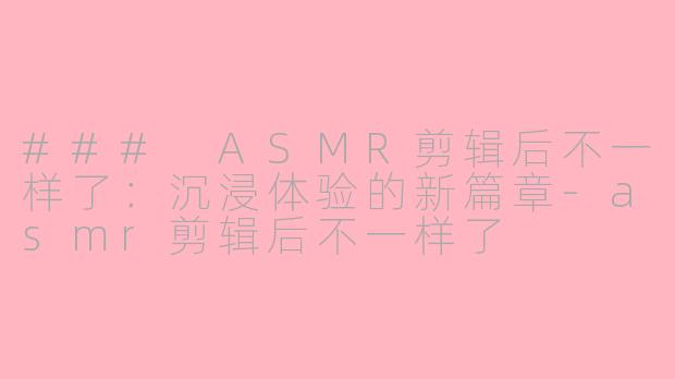 ### ASMR剪辑后不一样了：沉浸体验的新篇章-asmr剪辑后不一样了