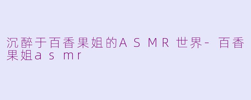 沉醉于百香果姐的ASMR世界-百香果姐asmr